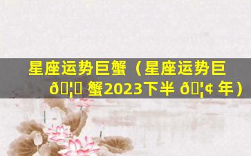 星座运势巨蟹（星座运势巨 🦊 蟹2023下半 🦢 年）